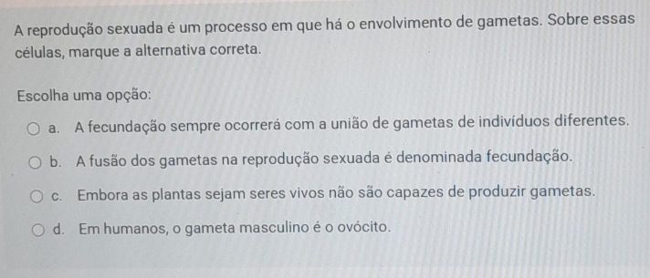 A reprodução sexuada é um processo em que há o envolvimento de gametas. Sobre essas
células, marque a alternativa correta.
Escolha uma opção:
a. A fecundação sempre ocorrerá com a união de gametas de indivíduos diferentes.
b. A fusão dos gametas na reprodução sexuada é denominada fecundação.
c. Embora as plantas sejam seres vivos não são capazes de produzir gametas.
d. Em humanos, o gameta masculino é o ovócito.