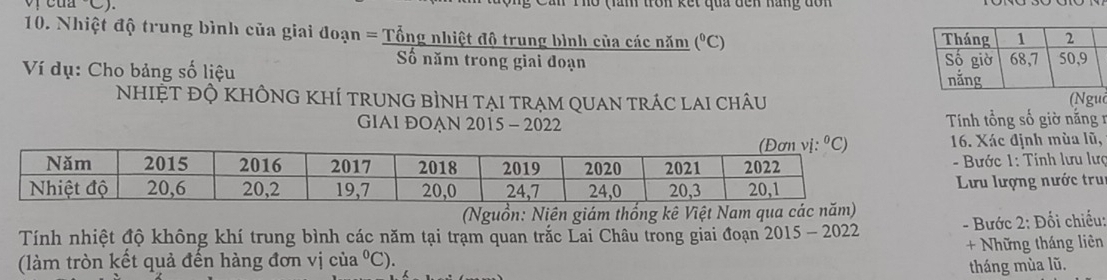 cua C). Ho (lăm tron kết qua đên hàng dôn
10. Nhiệt độ trung bình của giai đoạn = Tổng nhiệt độ trung bình của các năm (^circ C)
Số năm trong giai đoạn 
Ví dụ: Cho bảng số liệu
NhIệT đỘ KHÔNG KhÍ trunG bình tại trạm qUan trÁc lai châu (Nguồ
GIAI ĐOẠN 2015 - 2022  Tính tổng số giờ năng 1
16. Xác định mùa lũ,
- Bước 1: Tính lưu lưc
Lưu lượng nước tru
(Nguồn: Niên giám thống kê Việt Nam qua c
Tính nhiệt độ không khí trung bình các năm tại trạm quan trắc Lai Châu trong giai đoạn 2015 - 2022  - Bước 2: Đối chiếu:
(làm tròn kết quả đến hàng đơn vị của°C). + Những tháng liên
tháng mùa lũ.