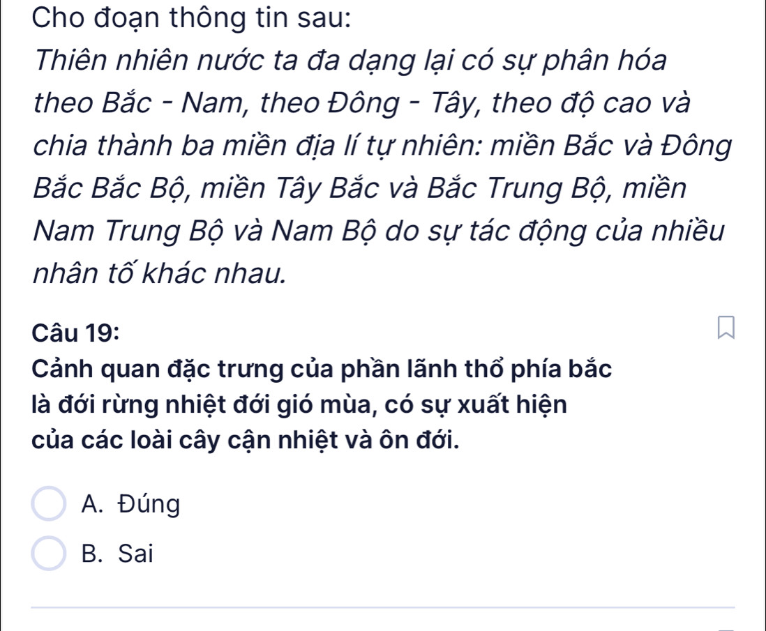 Cho đoạn thông tin sau:
Thiên nhiên nước ta đa dạng lại có sự phân hóa
theo Bắc - Nam, theo Đông - Tây, theo độ cao và
chia thành ba miền địa lí tự nhiên: miền Bắc và Đông
Bắc Bắc Bộ, miền Tây Bắc và Bắc Trung Bộ, miền
Nam Trung Bộ và Nam Bộ do sự tác động của nhiều
nhân tố khác nhau.
Câu 19:
Cảnh quan đặc trưng của phần lãnh thổ phía bắc
là đới rừng nhiệt đới gió mùa, có sự xuất hiện
của các loài cây cận nhiệt và ôn đới.
A. Đúng
B. Sai