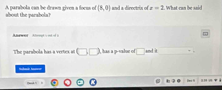 A parabola can be drawn given a focus of (8,0) and a directrix of x=2. What can be said 
about the parabola? 
Answer Attempt 1 out of 2 
The parabola has a vertex at , has a p -value of □ □ and it 
Sabmit Anower 
Deak 1 Dec 9 3.59 US