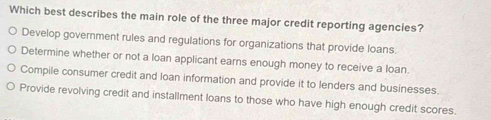 Which best describes the main role of the three major credit reporting agencies?
Develop government rules and regulations for organizations that provide loans.
Determine whether or not a loan applicant earns enough money to receive a loan.
Compile consumer credit and loan information and provide it to lenders and businesses.
Provide revolving credit and installment loans to those who have high enough credit scores.