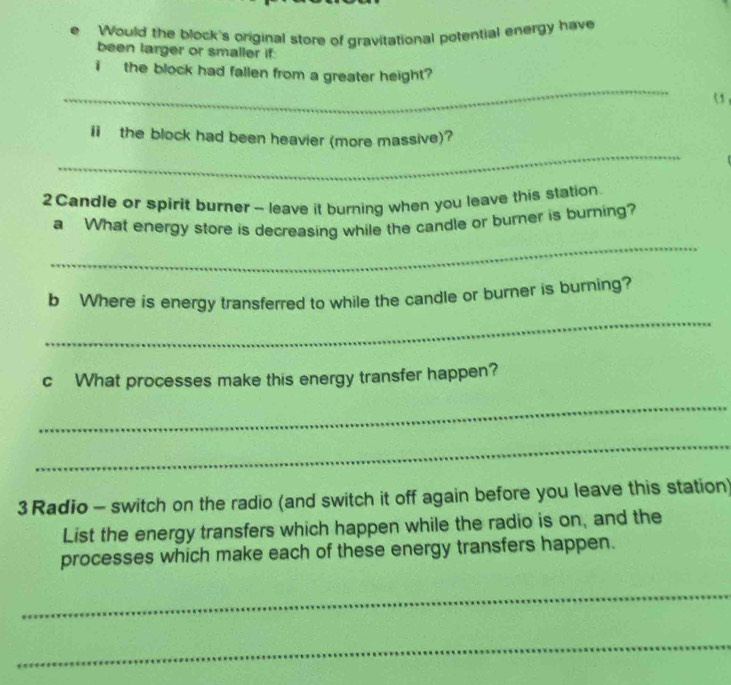 Would the block's original store of gravitational potential energy have 
been larger or smaller if: 
_ 
i the block had fallen from a greater height 
o 
_ 
ii the block had been heavier (more massive)?
2 Candle or spirit burner - leave it burning when you leave this station. 
_ 
a What energy store is decreasing while the candle or burner is burning? 
_ 
b Where is energy transferred to while the candle or burner is burning? 
c What processes make this energy transfer happen? 
_ 
_ 
3 Radio - switch on the radio (and switch it off again before you leave this station) 
List the energy transfers which happen while the radio is on, and the 
processes which make each of these energy transfers happen. 
_ 
_