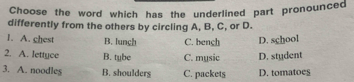 Choose the word which has the underlined part pronounced
differently from the others by circling A, B, C, or D.
1. A. chest B. lunch C. bench D. school
2. A. lettuce B. tube C. music D. student
3. A. noodles B. shoulderg C. packets D. tomatoes