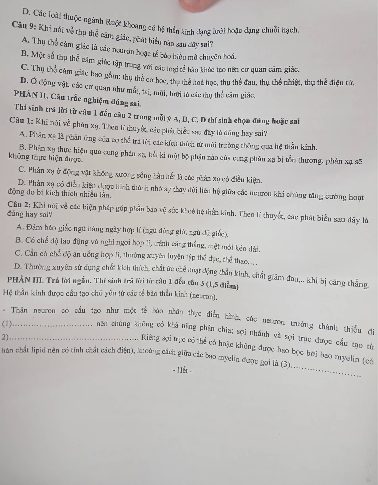 D. Các loài thuộc ngành Ruột khoang có hệ thần kinh dạng lưới hoặc dạng chuỗi hạch.
Câu 9: Khi nói về thụ thể cảm giác, phát biểu nào sau đây sai?
A. Thụ thể cảm giác là các neuron hoặc tế bào biểu mô chuyên hoá.
B. Một số thụ thể cảm giác tập trung với các loại tế bào khác tạo nên cơ quan cảm giác.
C. Thụ thể cảm giác bao gồm: thụ thể cơ học, thụ thể hoá học, thụ thể đau, thụ thể nhiệt, thụ thể điện từ.
D. Ở động vật, các cơ quan như mắt, tai, mũi, lưỡi là các thụ thể cảm giác.
PHÀN II. Câu trắc nghiệm đúng sai.
Thí sinh trả lời từ câu 1 đến câu 2 trong mỗi ý A, B, C, D thí sinh chọn đúng hoặc sai
Câu 1: Khi nói về phản xạ. Theo lí thuyết, các phát biểu sau đây là đúng hay sai?
A. Phản xạ là phản ứng của cơ thể trả lời các kích thích từ môi trường thông qua hệ thần kinh.
B. Phản xạ thực hiện qua cung phản xạ, bất kì một bộ phận nào của cung phản xạ bị tổn thương, phản xạ sẽ
không thực hiện được.
C. Phản xạ ở động vật không xương sống hầu hết là các phản xạ có điều kiện.
D. Phản xạ có điều kiện được hình thành nhờ sự thay đổi liên hệ giữa các neuron khi chúng tăng cường hoạt
động do bị kích thích nhiều lần.
Câu 2: Khi nói về các biện pháp góp phần bảo vệ sức khoẻ hệ thần kinh. Theo lí thuyết, các phát biểu sau đây là
đúng hay sai?
A. Đảm bảo giấc ngủ hàng ngày hợp lí (ngủ đúng giờ, ngủ đủ giấc).
B. Có chế độ lao động và nghi ngơi hợp lí, tránh căng thẳng, mệt mỏi kéo dài.
C. Cần có chế độ ăn uống hợp lí, thường xuyên luyện tập thể dục, thể thao,...
D. Thường xuyên sử dụng chất kích thích, chất ức chế hoạt động thần kinh, chất giảm đau,.. khi bị căng thằng.
PHẢN III. Trả lời ngắn. Thí sinh trả lời từ câu 1 đến câu 3 (1,5 điểm)
Hệ thần kinh được cấu tạo chủ yếu từ các tế bào thần kinh (neuron).
Thân neuron có cấu tạo như một tế bào nhân thực điển hình, các neuron trưởng thành thiếu đị
(1)_
hên chúng không có khả năng phân chia; sợi nhánh và sợi trục được cấu tạo từ
2)_
_
Riêng sợi trục có thể có hoặc không được bao bọc bởi bao myelin (có
bản chất lipid nên có tính chất cách điện), khoảng cách giữa các bao myelin được gọi là (3)
- Hết -