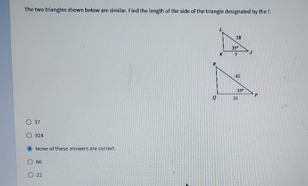 The two triangles shown below are similar. Find the length of the side of the triangle designated by the 7.
37
924
None of these answers are correct.
66
22