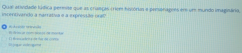 Qual atividade lúdica permite que as crianças criem histórias e personagens em um mundo imaginário,
incentivando a narrativa e a expressão oral?
。 A) Assistir televisão
B) Brincar com blocos de montar
C) Brincadeira de faz de conta
D) Jogar videogame