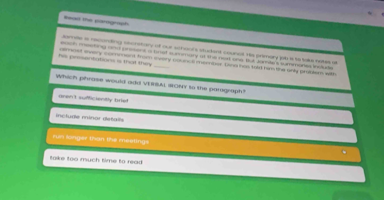 Read the parograph
Jamile is recording secrstary of our school's student council. His primary job is to take notes at
each meeting and present a brief summary at the next one. But Jamile's summaries include
his presentations is that they
almost every comment from every council member. Dina has told him the only problem with
Which phrase would add VERBAL IRONY to the paragraph?
aren't sufficiently brief
include minor details
run longer than the meetings
take too much time to read