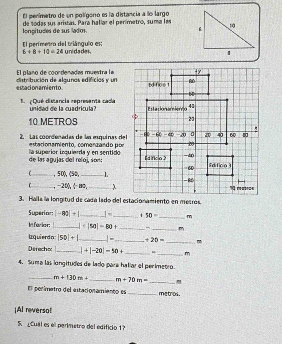 El perímetro de un polígono es la distancia a lo largo 
de todas sus aristas. Para hallar el perímetro, suma las 
longitudes de sus lados. 
El perímetro del triángulo es:
6+8+10=24 unidades. 
El plano de coordenadas muestra la 
distribución de algunos edificios y un 
estacionamiento. 
1.¿Qué distancia representa cada 
unidad de la cuadricula?
10 METROS
2. Las coordenadas de las esquinas del 
estacionamiento, comenzando por 
la superior izquierda y en sentido 
de las agujas del reloj, son: 
_, 50), (50,_  ), 
(_ , −20), (−80,_ ). 
3. Halla la longitud de cada lado del estacionamiento en metros. 
Superior: |-80|+ _ | = _  +50= _  m
Inferior: _ +|50|=80+ _ = _ m
Izquierdo: |50|+ _ |- _  +20= _ 
m 
Derecho: _ |+|-20|=50+ _  = _ m
4. Suma las longitudes de lado para hallar el perímetro. 
_ m+130m+ _ m+70m= _ m
El perímetro del estacionamiento es _metros. 
¡AI reverso! 
5. ¿Cuál es el perímetro del edificio 1?