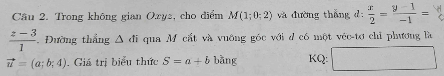 Trong không gian Oxyz, cho điểm M(1;0;2) và đường thắng d:  x/2 = (y-1)/-1 =
 (z-3)/1 . Đường thắng △ di qua M cắt và vuông góc với d có một véc-tơ chỉ phương là
vector u=(a;b;4). Giá trị biểu thức S=a+b bǎng □ 
KQ: