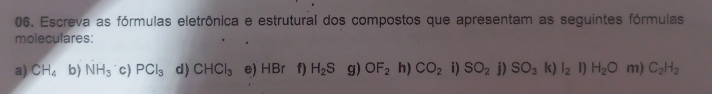 Escreva as fórmulas eletrônica e estrutural dos compostos que apresentam as seguintes fórmulas 
moleculares: 
a) CH_4 b) NH_3 c) PCl_3 d) CHCl_3 e) HB a f) H_2S g) OF_2 h) CO_2 i) SO_2 j) SO_3 k) l_2 1) H_2O m) C_2H_2