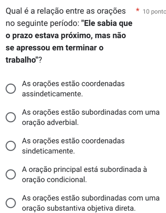 Qual é a relação entre as orações 10 ponto
no seguinte período: "Ele sabia que
o prazo estava próximo, mas não
se apressou em terminar o
trabalho"?
As orações estão coordenadas
assindeticamente.
As orações estão subordinadas com uma
oração adverbial.
As orações estão coordenadas
sindeticamente.
A oração principal está subordinada à
oração condicional.
As orações estão subordinadas com uma
oração substantiva objetiva direta.