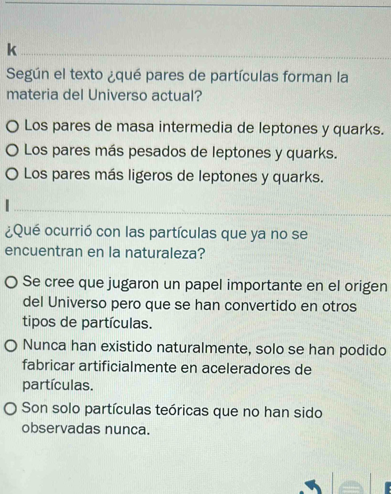 Según el texto ¿qué pares de partículas forman la
materia del Universo actual?
Los pares de masa intermedia de leptones y quarks.
) Los pares más pesados de leptones y quarks.
Los pares más ligeros de leptones y quarks.
¿Qué ocurrió con las partículas que ya no se
encuentran en la naturaleza?
O Se cree que jugaron un papel importante en el origen
del Universo pero que se han convertido en otros
tipos de partículas.
Nunca han existido naturalmente, solo se han podido
fabricar artificialmente en aceleradores de
partículas.
Son solo partículas teóricas que no han sido
observadas nunca.