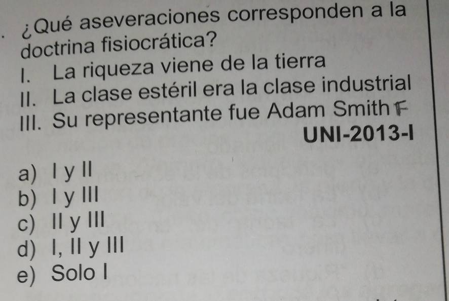 A ¿Qué aseveraciones corresponden a la
doctrina fisiocrática?
I. La riqueza viene de la tierra
II. La clase estéril era la clase industrial
III. Su representante fue Adam Smith F
UNI-2013-I
a) Ⅰ yⅡ
b) l y Ⅲ
c) Ⅱ yI
d) I,I y Ⅲ
e) Solo I