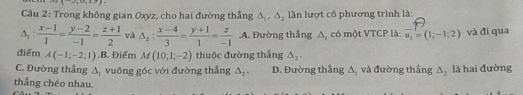 Trong không gian Oxyz, cho hai đường thẳng △ _1, △ _2 lần lượt có phương trình là:
△ _1: (x-1)/1 = (y-2)/-1 = (z+1)/2  và △ _2: (x-4)/3 = (y+1)/1 = z/-1  .A. Đường thẳng △ _1 có một VTCP là: vector u_1=(1;-1;2) và đi qua
điểm A(-1,-2;1).B . Điểm M(10;1;-2) thuộc đường thẳng △ _2.
C. Đường thẳng △ _I vuông góc với đường thẳng △ _2. D. Đường thẳng Δ, và đường thẳng △ _2 là hai đường
thẳng chéo nhau.