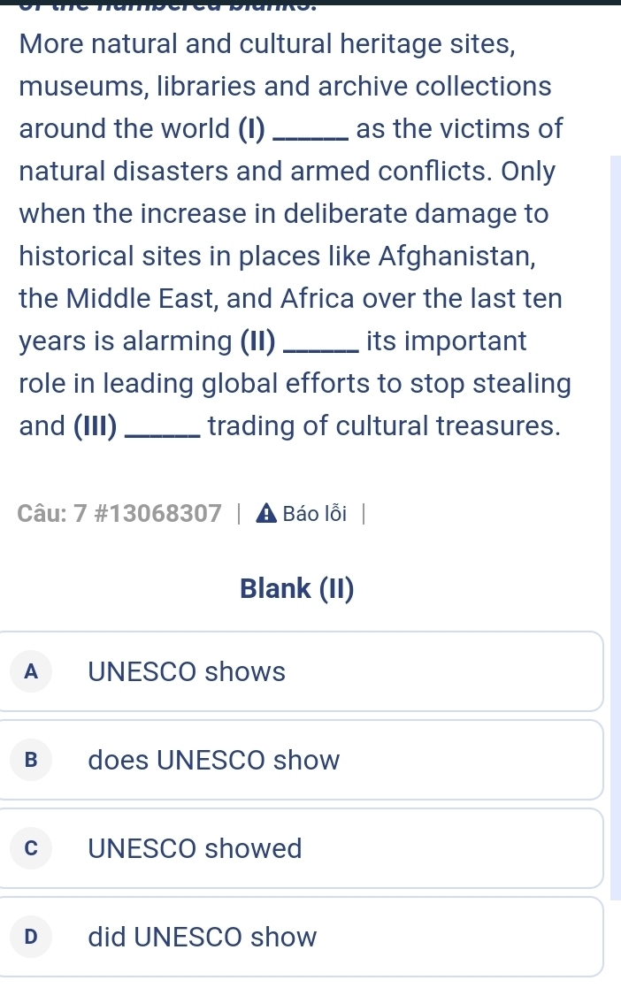 More natural and cultural heritage sites,
museums, libraries and archive collections
around the world (I) _as the victims of
natural disasters and armed conflicts. Only
when the increase in deliberate damage to
historical sites in places like Afghanistan,
the Middle East, and Africa over the last ten
years is alarming (II) _its important
role in leading global efforts to stop stealing
and (III) _trading of cultural treasures.
Câu: 7 #13068307 | ▲ Báo lỗi
Blank (II)
A UNESCO shows
B does UNESCO show
C UNESCO showed
D did UNESCO show