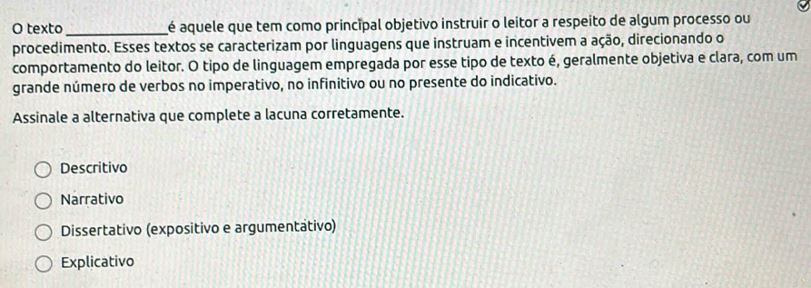 texto _é aquele que tem como principal objetivo instruir o leitor a respeito de algum processo ou
procedimento. Esses textos se caracterizam por linguagens que instruam e incentivem a ação, direcionando o
comportamento do leitor. O tipo de linguagem empregada por esse tipo de texto é, geralmente objetiva e clara, com um
grande número de verbos no imperativo, no infinitivo ou no presente do indicativo.
Assinale a alternativa que complete a lacuna corretamente.
Descritivo
Narrativo
Dissertativo (expositivo e argumentátivo)
Explicativo