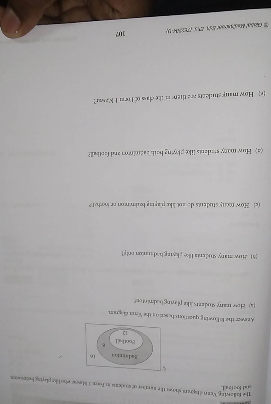 and football. 
The following Venn diagram shows the number of students in Form 1 Mawar who like playing badminton 
Answer the following questions based on the Venn diagram. 
(a) How many students like playing badminton? 
(b) How many students like playing badminton only? 
(c) How many students do not like playing badminton or football? 
(d) How many students like playing both badminton and football? 
(e) How many students are there in the class of Form 1 Mawar? 
Global Mediastreet Sdn. Bhd. (762284-U) 
107