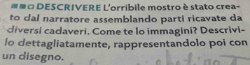 ■□ DESCRIVERE L'orribile mostro è stato crea- 
to dal narratore assemblando parti ricavate da 
diversi cadaveri. Come te lo immagini? Descrivi- 
lo dettagliatamente, rappresentandolo poi con 
un disegno.