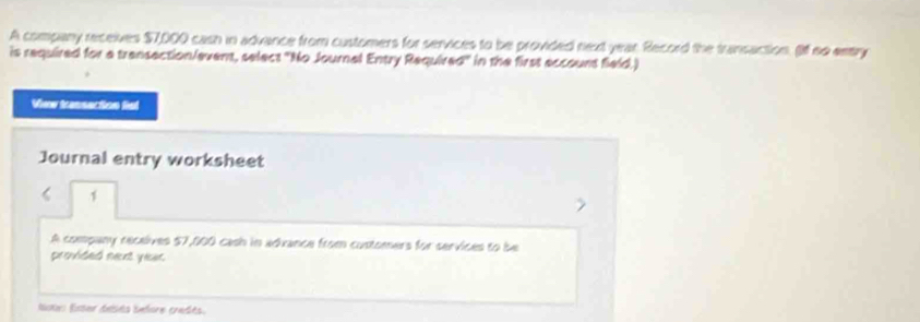 A company receives $7,000 cash in advance from customers for services to be provided next year. Record the transaction. (I no enry 
is required for a transection/event, select 'No Journal Entry Required' in the first eccount field.) 
View tassection fisl 
Journal entry worksheet 
1 
A company recelives 57,000 cash in advance from customers for services to be 
provided next year. 
Nstr lister delsts before credés.