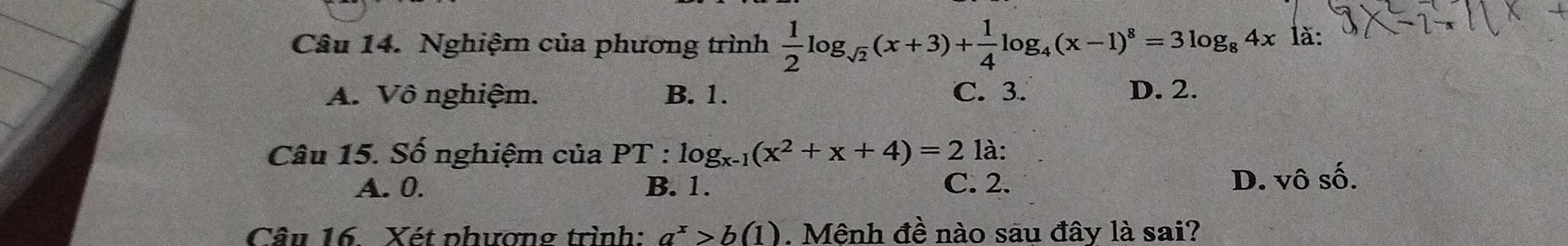 Nghiệm của phương trình ÷log(x+3)+flog₄(x-1)* =3log 。 4x là:
A. Vô nghiệm. B. 1. C. 3. D. 2.
Câu 15. Số nghiệm của PT : log _x-1(x^2+x+4)=2 là:
A. 0. B. 1. C. 2. D. vhat 0shat 0. 
Câu 16. Xét phương trình: a^x>b(1). Mệnh đề nào sau đây là sai?