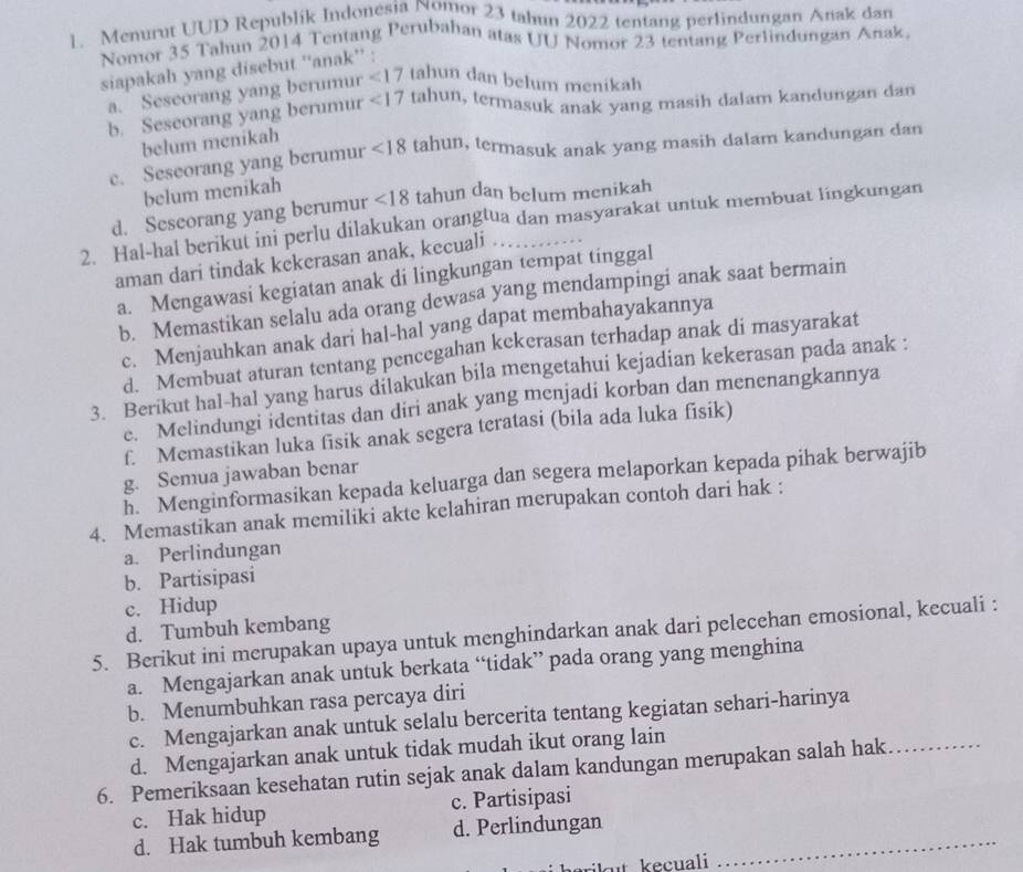 Menurut UUD Republik Indonesia Nomor 23 tahun 2022 tentang perlindungan Anak dan
Nomor 35 Tahun 2014 Tentang Perubahan atas UU Nomor 23 tentang Perlindungan Anak,
siapakah yang disebut ''anak'' :
a. Sescorang yang berumur <17</tex> tahun dan belum menikah
b. Sescorang yang berumur <17</tex> tahun, termasuk anak yang masih dalam kandungan dan
belum mcnikah
c. Seseorang yang berumur <18</tex> tahun, termasuk anak yang masih dalam kandungan dan
belum menikah
d. Seseorang yang berumur <18</tex> tahun dan belum menikah
2. Hal-hal berikut ini perlu dilakukan orangtua dan masyarakat untuk membuat lingkungan
aman dari tindak kekerasan anak, kecuali ..
a. Mengawasi kegiatan anak di lingkungan tempat tinggal
b. Memastikan selalu ada orang dewasa yang mendampingi anak saat bermain
c. Menjauhkan anak dari hal-hal yang dapat membahayakannya
d. Membuat aturan tentang pencegahan kekerasan terhadap anak di masyarakat
3. Berikut hal-hal yang harus dilakukan bila mengetahui kejadian kekerasan pada anak :
e. Melindungi identitas dan diri anak yang menjadi korban dan menenangkannya
f. Memastikan luka fisik anak segera teratasi (bila ada luka fisik)
g. Semua jawaban benar
h. Menginformasikan kepada keluarga dan segera melaporkan kepada pihak berwajib
4. Memastikan anak memiliki akte kelahiran merupakan contoh dari hak :
a. Perlindungan
b. Partisipasi
c. Hidup
d. Tumbuh kembang
5. Berikut ini merupakan upaya untuk menghindarkan anak dari pelecehan emosional, kecuali :
a. Mengajarkan anak untuk berkata “tidak” pada orang yang menghina
b. Menumbuhkan rasa percaya diri
c. Mengajarkan anak untuk selalu bercerita tentang kegiatan sehari-harinya
d. Mengajarkan anak untuk tidak mudah ikut orang lain
6. Pemeriksaan kesehatan rutin sejak anak dalam kandungan merupakan salah hak_
c. Hak hidup c. Partisipasi
d. Hak tumbuh kembang d. Perlindungan_
kt kecuali