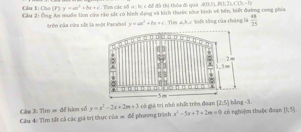 Cho (P): y=ax^2+bx+c. Tìm các số a; b; c để đồ thị thỏa đi qua A(0;1), B(1;2), C(3;-1)
Câu 2: Ông An muốn làm cửa rào sắt có hình dạng và kích thước như hình vẽ bên, biết đường cong phía 
trên của cửa sắt là một Parabol y=ax^2+bx+c. Tìm a, b, c biết tổng của chúng là  48/25 
Câu 3: Tìm m để hàm số y=x^2-2x+2m+3 có giá trị nhỏ nhất trên đoạn [2;5] bằng -3. 
Câu 4: Tìm tất cả các giá trị thực của m để phương trình x^2-5x+7+2m=0 có nghiệm thuộc đoạn [1;5].