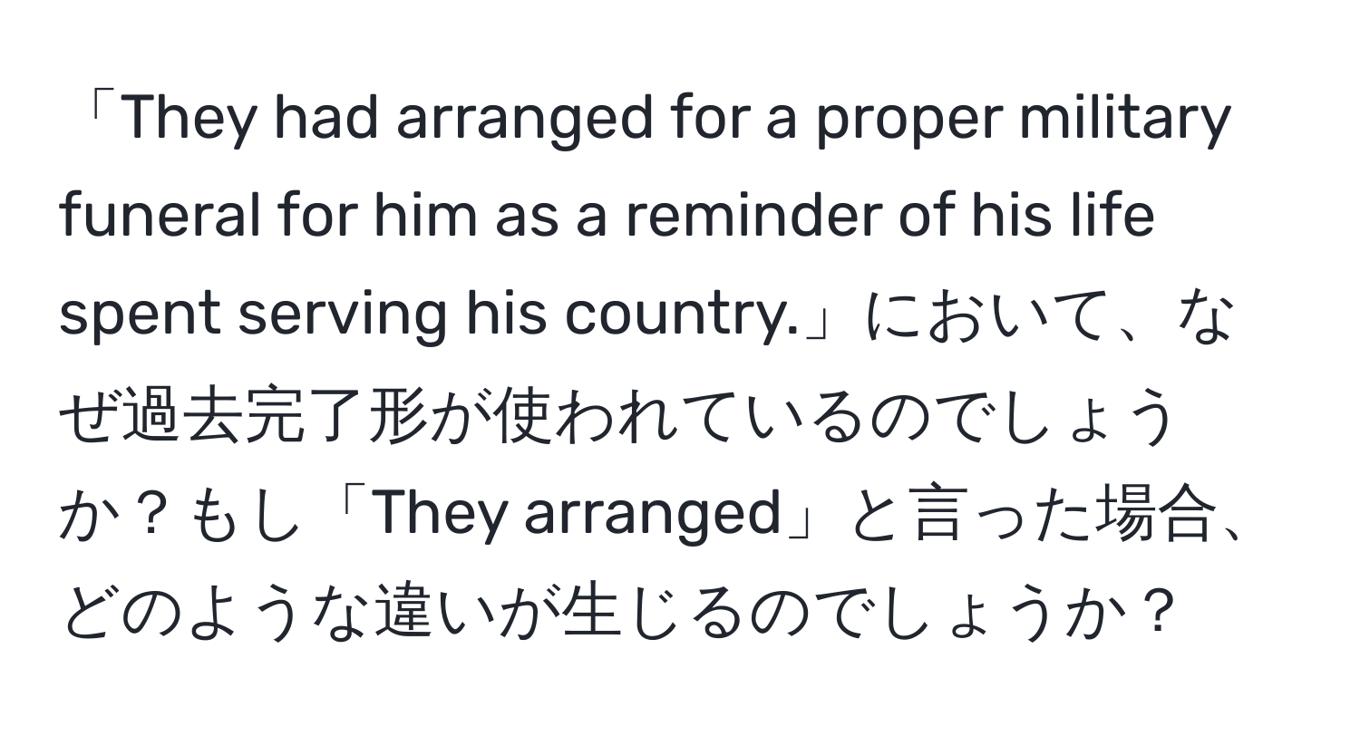 「They had arranged for a proper military funeral for him as a reminder of his life spent serving his country.」において、なぜ過去完了形が使われているのでしょうか？もし「They arranged」と言った場合、どのような違いが生じるのでしょうか？