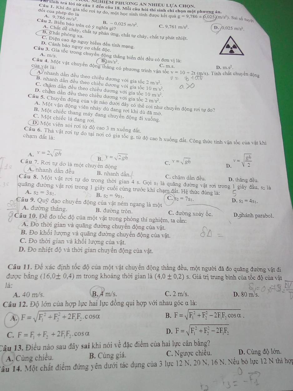 Ấu Nghiệm phương ản nhiêu lựa chọn.
Thi sinh trả lời từ câu 1 đến câu 18. Mỗi câu hỏi thí sinh chi chọn một phương án.
Câu 1. Khi đo gia tốc rơi tự do, một học sinh tính được kết quả g=9,786± 0.025j(m/s^2 ), Sai số tuyệt
đối của phép đo là A. 9.786m/s^2 B. -0.025m/s^2. C. 9.761m/s^2. D. 0.025m/s^2.
Câu 2. Biền báo trên có ý nghĩa gì?
A. Chất dễ cháy, chất tự phản ứng, chất tự cháy, chất tự phát nhiệt.
B. Chất phóng xạ.
C. Điện cao áp nguy hiểm đến tính mạng.
D. Cảnh báo nguy cơ chất độc.
Câu 3. Gia tốc trong chuyển động thẳng biến đổi đều có đơn vị là:
A. m/s. m/s^2. C. m.s.
B.
của vật là: D. m.s^2.
Câu 4. Một vật chuyển động thắng có phương trình vận tốc v=10+2t t (m/s). Tính chất chuyên động
Ay nhanh dần đều theo chiều dương với gia tốc 2m/s^2.
B. nhanh dần đều theo chiều dương với gia tốc 10m/s^2.
C. chậm dần đều theo chiều dương với gia tốc 10m/s^2.
D. chẩm dần đều theo chiều dương với gia tốc 2m/s^2.
Câu 5. Chuyển động của vật nào dưới đây có thể coi như chuyển động rơi tự do?
A. Một vận động viên nhảy dù đang rơi khi dù đã mờ.
B. Một chiếc thang máy đang chuyển động đi xuống.
C. Một chiếc lá đang rơi.
D. Một viên sói rơi từ độ cao 3 m xuống đất.
chạm đất là:
Câu 6. Thả vật rơi tự do tại nơi có gia tốc g. từ độ cao h xuống đất. Công thức tính vận tốc của vật khi
A. v=2sqrt(gh)
B. y=sqrt(2gh)
C. v=sqrt(gh)
Câu 7. Rơi tự do là một chuyển động
D. v=sqrt(frac gh)2
A. nhanh dần đầu B. nhanh dần. C. chậm dần đều. D. thăng đều
Cầu 8. Một vật rơi tự do trong thời gian 4 s. Gọi sĩ là quãng đường vật rơi trong 1 giây đầu, sĩ là
quãng đường vật rơi trong 1 giây cuối cùng trước khi chạm đất. Hệ thức đúng là:
A. s_2=3s_1.
B. s_2=9s_1.
C. s_2=7s_1.
D. s_2=4s_1.
Câu 9. Quỹ đạo chuyển động của vật ném ngang là một
A. đường thắng. B. đường tròn. C. đường xoáy ốc. D.nhánh parabol.
Câu 10. Để đo tốc độ của một vật trong phòng thí nghiệm, ta cần:
A. Đo thời gian và quãng đường chuyền động của vật.
B. Đo khối lượng và quãng đường chuyển động của vật.
C. Đo thời gian và khối lượng của vật.
D. Đo nhiệt độ và thời gian chuyển động của vật.
Câu 11. Để xác định tốc độ của một vật chuyển động thăng đều, một người đã đo quãng đường vật đi
được bằng (16,0± 0,4) m trong khoảng thời gian là (4,0± 0,2) s. Giá trị trung bình của tốc độ của vật
là:
A. 40 m/s. B. 4 m/s. C. 2 m/s. D. 80 m/s.
Câu 12. Độ lớn của hợp lực hai lực đồng qui hợp với nhau góc α là:
A. F=sqrt (F_1)^2+F_2^(2+2F_1)F_2.cos alpha 
B. F=sqrt (F_1)^2+F_2^(2-2F_1)F_2cos alpha .
C. F=F_1+F_2+2F_1F_2.cos alpha
D. F=sqrt (F_1)^2+F_2^(2-2F_1)F_2
Câu 13. Điều nào sau đây sai khi nói vhat e đặc điểm của hai lực cân bằng?
A. Cùng chiều. B. Cùng giá. C. Ngược chiều. D. Cùng độ lớn.
ầu 14. Một chất điểm đứng yên dưới tác dụng của 3 lực 12 N, 20 N, 16 N. Nếu bỏ lực 12 N thì hợp