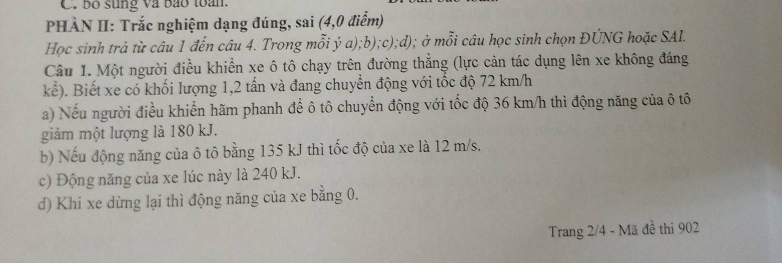 bố sung và bão toàn. 
PHÀN II: Trắc nghiệm dạng đúng, sai (4,0 điểm) 
Học sinh trả từ câu 1 đến câu 4. Trong mỗi ý a);b);c);d); ở mỗi câu học sinh chọn ĐÚNG hoặc SAI. 
Câu 1. Một người điều khiển xe ô tô chạy trên đường thẳng (lực cản tác dụng lên xe không đáng 
kể). Biết xe có khối lượng 1, 2 tấn và đang chuyển động với tốc độ 72 km/h
a) Nếu người điều khiển hãm phanh để ô tô chuyển động với tốc độ 36 km/h thì động năng của ô tô 
giảm một lượng là 180 kJ. 
b) Nếu động năng của ô tô bằng 135 kJ thì tốc độ của xe là 12 m/s. 
c) Động năng của xe lúc này là 240 kJ. 
d) Khi xe dừng lại thì động năng của xe bằng 0. 
Trang 2/4 - Mã đề thi 902