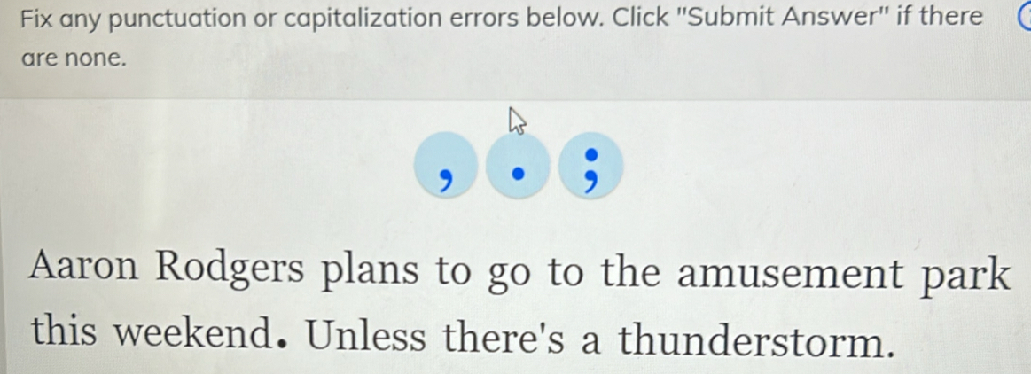 Fix any punctuation or capitalization errors below. Click "Submit Answer" if there 
are none. 
Aaron Rodgers plans to go to the amusement park 
this weekend. Unless there's a thunderstorm.