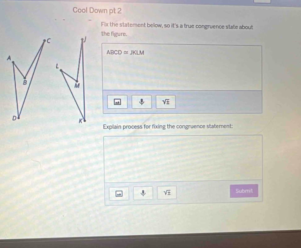 Cool Down pt 2 
Fix the statement below, so it's a true congruence state about 
the figure.
ABCD≌ JKLM
M^(sqrt ±)
K
Explain process for fixing the congruence statement: 
Submit 
a
sqrt(± )