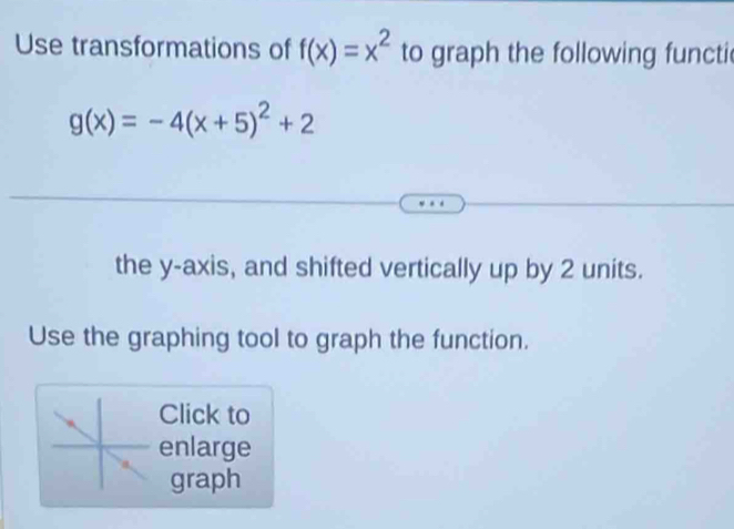 Use transformations of f(x)=x^2 to graph the following functic
g(x)=-4(x+5)^2+2
the y-axis, and shifted vertically up by 2 units.
Use the graphing tool to graph the function.
Click to
enlarge
graph