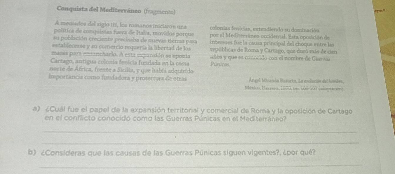 Conquista del Mediterráneo (fragmento) 

A mediados del siglo III, los romanos iniciaron una colonías fenicias, extendiendo su dominación 
política de conquistas fuera de Italia, movidos porque por el Mediterráneo occidental. Esta oposición de 
su población creciente precisaba de nuevas tierras para intereses fue la causa principal del choque entre las 
establecerse y su comercio requería la libertad de los repúblicas de Roma y Cartago, que duró más de cien 
mares para ensanchario. A esta expansión se oponia años y que es conocido con el nombre de Guerras 
Cartago, antigua colonia fenicia fundada en la costa Púnicas. 
norte de África, frente a Sicília, y que había adquirido 
importancia como fundadora y protectora de otras Ángel Miranda Basurto, La evolución del hombre, 
Méxicó, Herrero, 1970, pp. 106-107 (adaptación). 
a) ¿Cuál fue el papel de la expansión territorial y comercial de Roma y la oposición de Cartago 
en el conflicto conocido como las Guerras Púnicas en el Mediterráneo? 
_ 
_ 
b) ¿Consideras que las causas de las Guerras Púnicas siguen vigentes?, ¿por qué? 
_