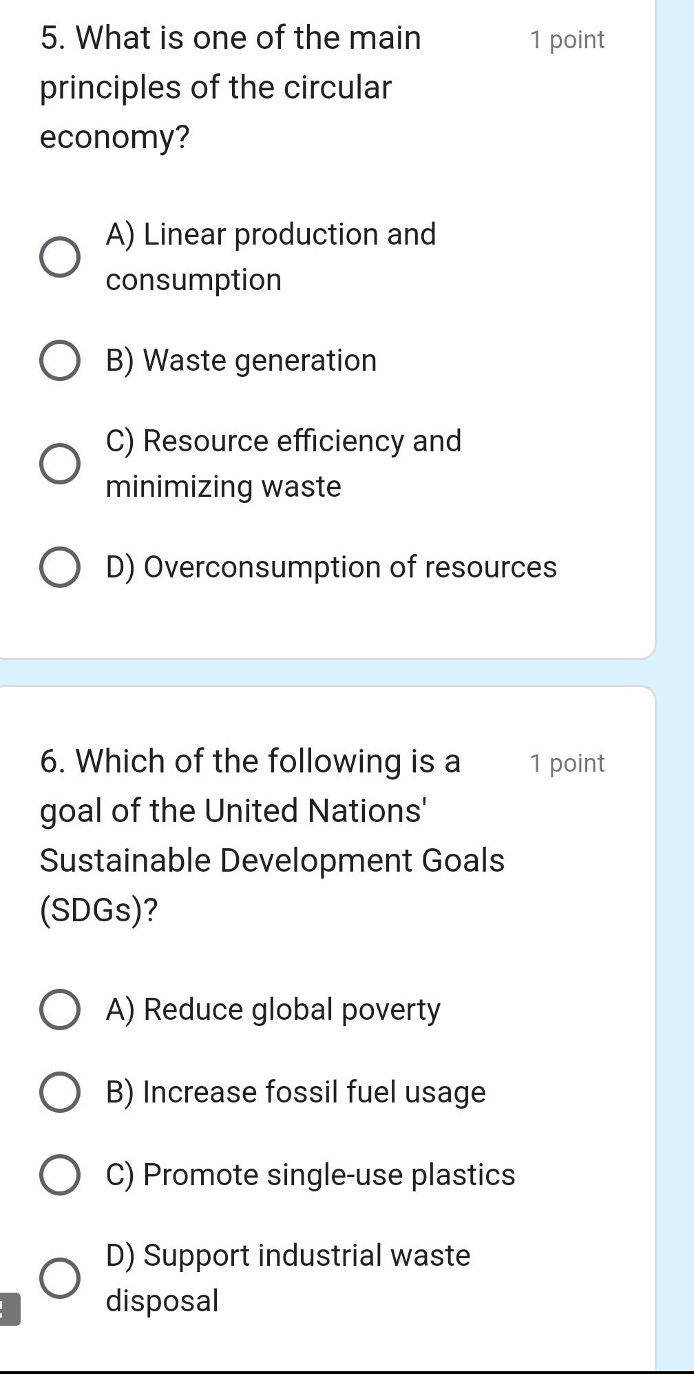 What is one of the main 1 point
principles of the circular
economy?
A) Linear production and
consumption
B) Waste generation
C) Resource efficiency and
minimizing waste
D) Overconsumption of resources
6. Which of the following is a 1 point
goal of the United Nations'
Sustainable Development Goals
(SDGs)?
A) Reduce global poverty
B) Increase fossil fuel usage
C) Promote single-use plastics
D) Support industrial waste
disposal