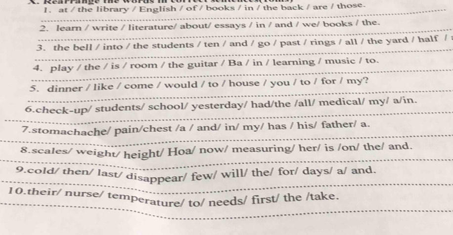 Rérrnge ue worus 
1. at / the library / Englísh / of / books / in / the back / are / those. 
2. learn / write / literature/ about/ essays / in / and / we/ books / the. 
3. the bell / into / the students / ten / and / go / past / rings / all / the yard / half / : 
4. play / the / is / room / the guitar / Ba / in / learning / music / to. 
5. dinner / like / come / would / to / house / you / to / for / my? 
6.check-up/ students/ school/ yesterday/ had/the /all/ medical/ my/ a/in. 
7.stomachache/ pain/chest /a / and/ in/ my/ has / his/ father/ a. 
8.scales/ weight/ height/ Hoa/ now/ measuring/ her/ is /on/ the/ and. 
9.cold/ then/ last/ disappear/ few/ will/ the/ for/ days/ a/ and. 
10.their/ nurse/ temperature/ to/ needs/ first/ the /take.