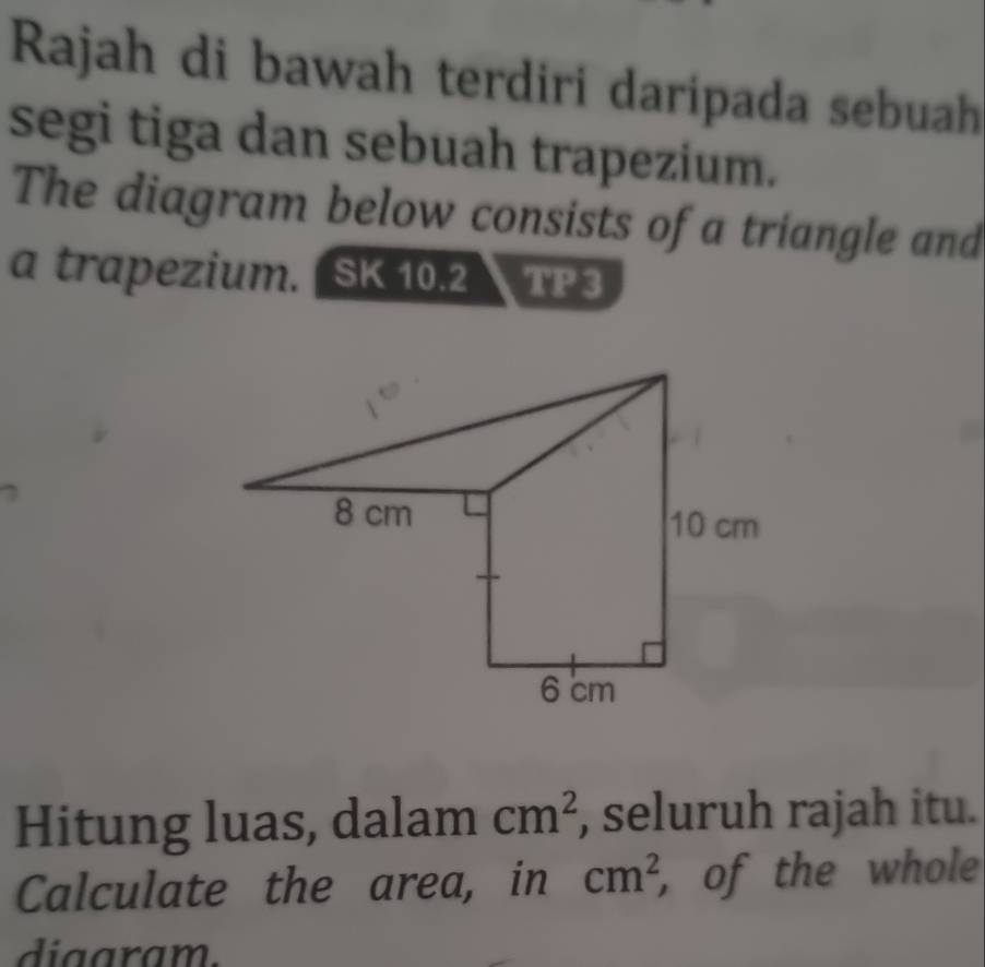 Rajah di bawah terdiri daripada sebuah
segi tiga dan sebuah trapezium.
The diagram below consists of a triangle and
a trapezium. ( SK 10.2 TP 3
Hitung luas, dalam cm^2 , seluruh rajah itu.
Calculate the area, in cm^2 , of the whole
diaaram.