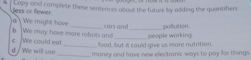 4 7 Copy and complete these sentences about the future by adding the quantifiers 
less or fewer. 
a  We might have 
_cars and_ pollution. 
b We may have more robots and_ 
people working. 
c We could eat 
_food, but it could give us more nutrition. 
d / We will use 
_money and have new electronic ways to pay for things.