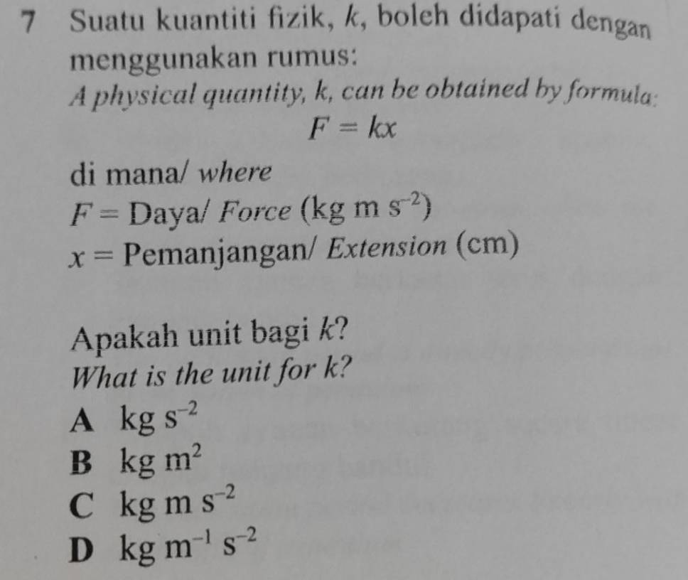 Suatu kuantiti fizik, k, boleh didapati dengan
menggunakan rumus:
A physical quantity, k, can be obtained by formula:
F=kx
di mana/ where
F= Daya/ Force (kgms^(-2))
x= Pemanjangan/ Extension (cm)
Apakah unit bagi k?
What is the unit for k?
A kgs^(-2)
B kgm^2
C kgms^(-2)
D kgm^(-1)s^(-2)