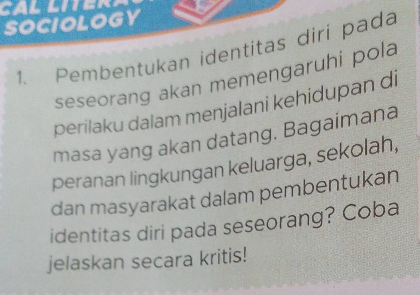 SOCIOLOGY 
1. Pembentukan identitas diri pada 
seseorang akan memengaruhi pola 
perilaku dalam menjalani kehidupan di 
masa yang akan datang. Bagaimana 
peranan lingkungan keluarga, sekolah, 
dan masyarakat dalam pembentukan 
identitas diri pada seseorang? Coba 
jelaskan secara kritis!