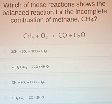 Which of these reactions shows the
balanced reaction for the incomplete
combustion of methane, CH₄?
CH_4+O_2to CO+H_2O
2CH_4+2O_2to 3CO+4H_2O
2CH_4+3O_2to 2CO+4H_2O
CH_4+2O_2to CO+2H_2O
CH_4+O_2to CO+2H_2O