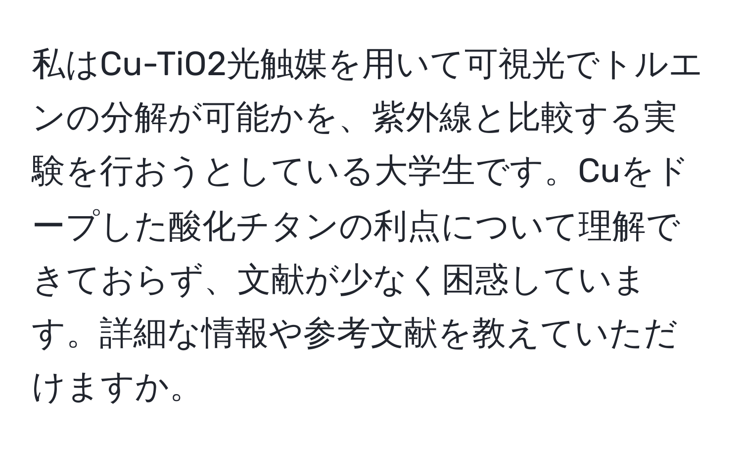 私はCu-TiO2光触媒を用いて可視光でトルエンの分解が可能かを、紫外線と比較する実験を行おうとしている大学生です。Cuをドープした酸化チタンの利点について理解できておらず、文献が少なく困惑しています。詳細な情報や参考文献を教えていただけますか。