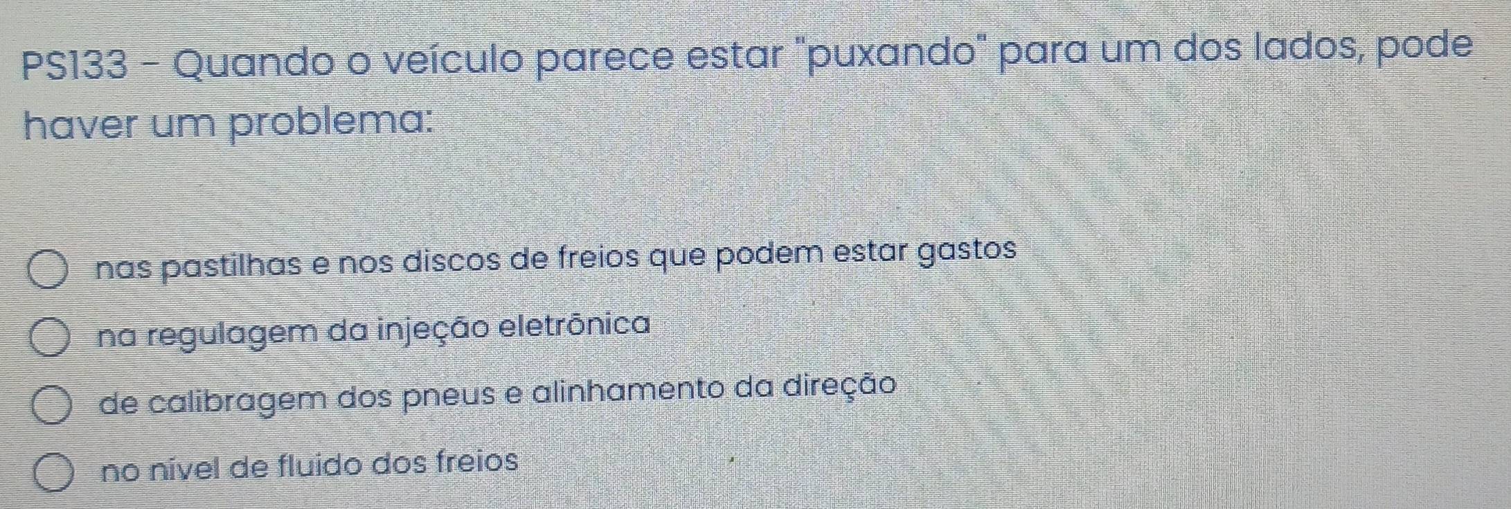 PS133 - Quando o veículo parece estar "puxando" para um dos lados, pode
haver um problema:
nas pastilhas e nos discos de freios que podem estar gastos
na regulagem da injeção eletrônica
de calibragem dos pneus e alinhamento da direção
no nível de fluido dos freios