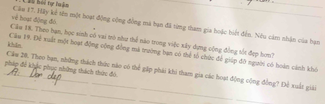 Cầu hồi tự luận 
_ 
_ 
về hoạt động đó. 
Câu 17. Hãy kể tên một hoạt động cộng đồng mà bạn đã từng tham gia hoặc biết đến. Nêu cảm nhận của bạn 
Câu 18. Theo bạn, học sinh có vai trò như thế nào trong việc xây dựng cộng đồng tốt đẹp hơn? 
khān. 
Câu 19. Đề xuất một hoạt động cộng đồng mà trường bạn có thể tổ chức để giúp đỡ người có hoàn cảnh khó 
pháp đề khắc phục những thách thức đó. 
_Câu 20. Theo bạn, những thách thức nào có thể gặp phải khi tham gia các hoạt động cộng đồng? Đề xuất giải 
_ 
_ 
_ 
_ 
_ 
_