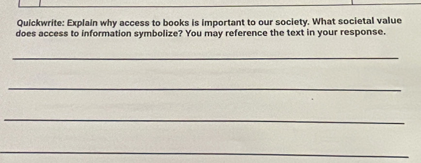 Quickwrite: Explain why access to books is important to our society. What societal value 
does access to information symbolize? You may reference the text in your response. 
_ 
_ 
_ 
_