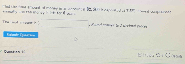 Find the final amount of money in an account if $2, 300 is deposited at 7.5% interest compounded 
annually and the money is left for 6 years. 
The final amount is $ □. Round answer to 2 decimal places 
Submit Question 
Question 10 □ 3/3 pts つ 4 Details