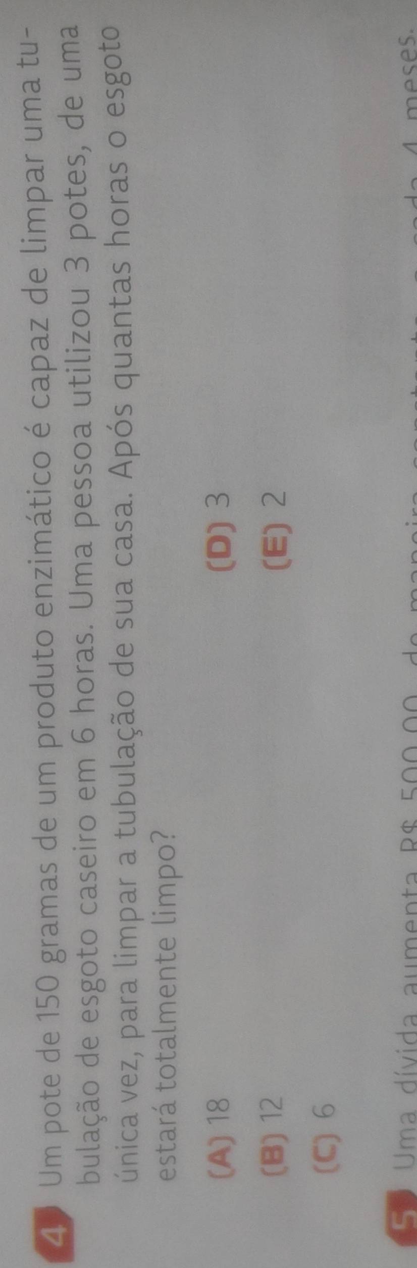 Um pote de 150 gramas de um produto enzimático é capaz de limpar uma tu-
bulação de esgoto caseiro em 6 horas. Uma pessoa utilizou 3 potes, de uma
única vez, para limpar a tubulação de sua casa. Após quantas horas o esgoto
estará totalmente limpo?
(A) 18 (D) 3
(B) 12 (E) 2
(C) 6
Se Uma dívida aumenta R$ 500.00 meses.