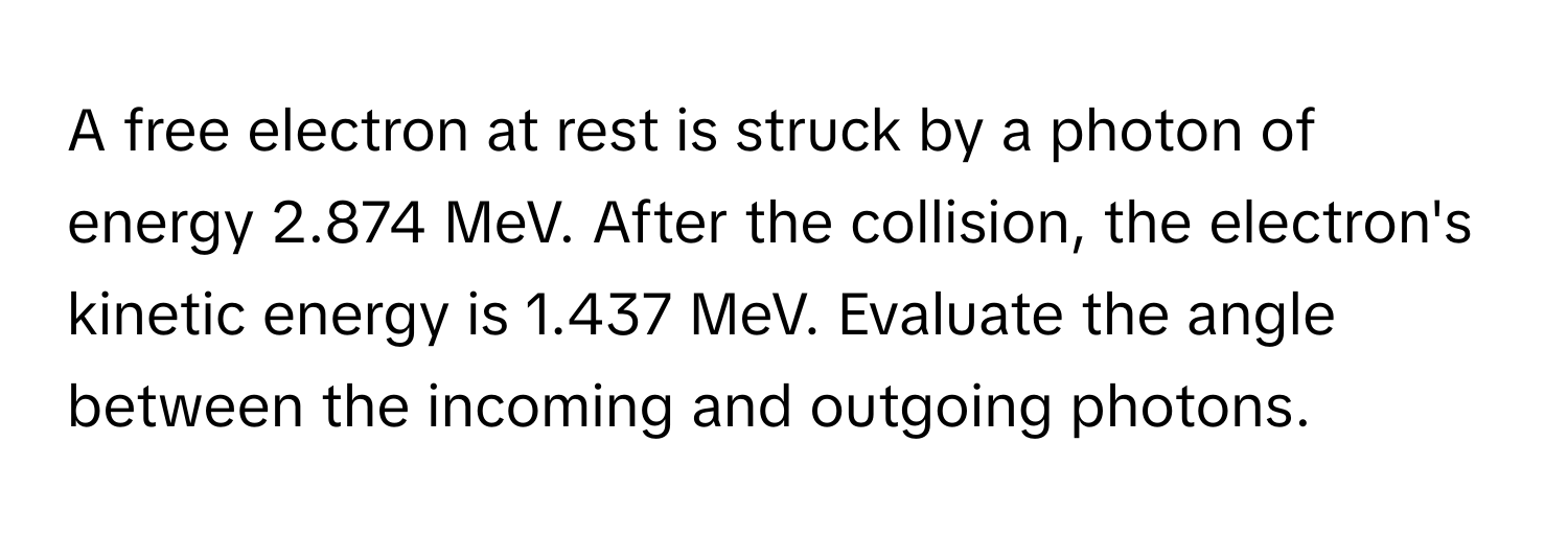 A free electron at rest is struck by a photon of energy 2.874 MeV. After the collision, the electron's kinetic energy is 1.437 MeV. Evaluate the angle between the incoming and outgoing photons.