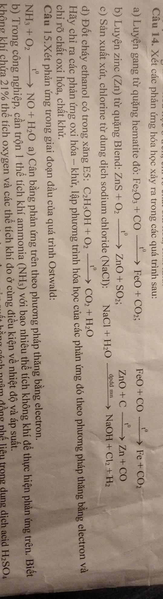 Xét các phản ứng hóa học xảy ra trong các quá trình sau: 
a) Luyện gang từ quặng hematite đỏ: Fe_2O_3+COxrightarrow t^0FeO+CO_2; 
b) Luyện zinc (Zn) từ quặng Blend: ZnS+O_2xrightarrow t^0ZnO+SO_2; 
c) Sản xuất xút, chlorine từ dung dịch sodium chloride ( NaCl ): NaCl+H_2O xrightarrow dpddmnNaOH+Cl_2+H_2
d) Đốt cháy ethanol có trong xăng E5: C_2H_5OH+O_2xrightarrow t^0CO_2+H_2O
Hãy chỉ ra các phản ứng oxi hóa - khử, lập phương trình hóa học của các phản ứng đó theo phương pháp thăng bằng electron và 
chỉ rõ chất oxi hóa, chất khử. 
Câu 15.Xét phản ứng trong giai đoạn đầu của quá trình Ostwald:
NH_3+O_2xrightarrow t^0NO+H_2O a) Cân bằng phản ứng trên theo phương pháp thăng bằng electron. 
b) Trong công nghiệp, cần trộn 1 thể tích khí ammonia (NH_3) với bao nhiêu thể tích không khí để thực hiện phản ứng trên. Biết 
không khí chứa 21% thể tích oxygen và các thể tích khí đo ở cùng điều kiện về nhiệt độ và áp suất. 
ngâm đồng phế liêu trong dung dịch acid H_2SO_4
