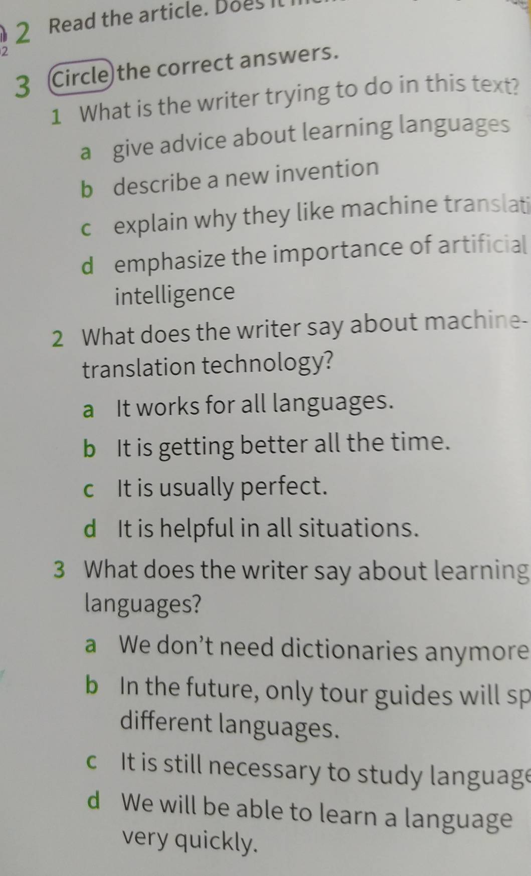 Read the article. Does Il
2
3 Circle the correct answers.
1 What is the writer trying to do in this text?
a give advice about learning languages
b describe a new invention
c explain why they like machine translati
d emphasize the importance of artificial
intelligence
2 What does the writer say about machine-
translation technology?
a It works for all languages.
b It is getting better all the time.
cIt is usually perfect.
d It is helpful in all situations.
3 What does the writer say about learning
languages?
a We don’t need dictionaries anymore
b In the future, only tour guides will sp
different languages.
c It is still necessary to study language
d We will be able to learn a language
very quickly.