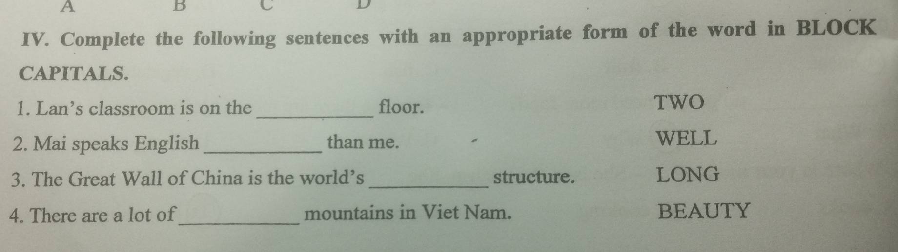 A 
B 
C 
D 
IV. Complete the following sentences with an appropriate form of the word in BLOCK 
CAPITALS. 
1. Lan’s classroom is on the _floor. 
TWO 
2. Mai speaks English _than me. 
WELL 
3. The Great Wall of China is the world’s _structure. LONG 
4. There are a lot of_ mountains in Viet Nam. BEAUTY